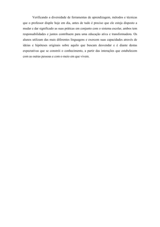 Verificando a diversidade de ferramentas de aprendizagem, métodos e técnicas
que o professor dispõe hoje em dia, antes de tudo é preciso que ele esteja disposto a
mudar e dar significado as suas práticas em conjunto com o sistema escolar, ambos tem
responsabilidades e juntos contribuem para uma educação ativa e transformadora. Os
alunos utilizam das mais diferentes linguagens e exercem suas capacidades através de
ideias e hipóteses originais sobre aquilo que buscam desvendar e é diante destas
expectativas que se constrói o conhecimento, a partir das interações que estabelecem
com as outras pessoas e com o meio em que vivem.
 