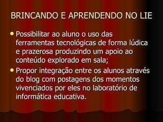 BRINCANDO E APRENDENDO NO LIE Possibilitar ao aluno o uso das ferramentas tecnológicas de forma lúdica e prazerosa produzindo um apoio ao conteúdo explorado em sala; Propor integração entre os alunos através do blog com postagens dos momentos vivenciados por eles no laboratório de informática educativa. 