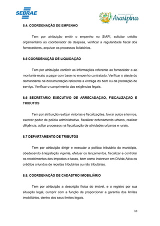 10
8.4. COORDENAÇÃO DE EMPENHO
Tem por atribuição emitir o empenho no SIAFI, solicitar crédito
orçamentário ao coordenador de despesa, verificar a regularidade fiscal dos
fornecedores, arquivar os processos licitatórios.
8.5 COORDENAÇÃO DE LIQUIDAÇÃO
Tem por atribuição conferir as informações referente ao fornecedor e ao
montante exato a pagar com base no empenho contratado. Verificar o ateste do
demandante na documentação referente a entrega do bem ou da prestação de
serviço. Verificar o cumprimento das exigências legais.
8.6 SECRETÁRIO EXECUTIVO DE ARRECADAÇÃO, FISCALIZAÇÃO E
TRIBUTOS
Tem por atribuição realizar vistorias e fiscalizações, lavrar autos e termos,
exercer poder de polícia administrativa, fiscalizar ordenamento urbano, realizar
diligência, aditar processos na fiscalização de atividades urbanas e rurais.
8.7 DEPARTAMENTO DE TRIBUTOS
Tem por atribuição dirigir e executar a política tributária do município,
obedecendo à legislação vigente, efetuar os lançamentos, fiscalizar e controlar
os recebimentos dos impostos e taxas, bem como inscrever em Dívida Ativa os
créditos oriundos de receitas tributárias ou não tributárias.
8.8. COORDENAÇÃO DE CADASTRO IMOBILIÁRIO
Tem por atribuição a descrição física do imóvel, e o registro por sua
situação legal, cumprir com a função de proporcionar a garantia dos limites
imobiliários, dentro dos seus limites legais.
 