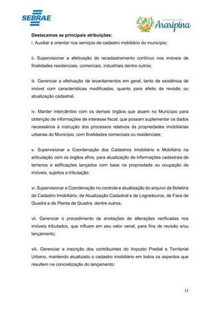 11
Destacamos as principais atribuições:
i. Auxiliar e orientar nos serviços de cadastro mobiliário do município;
ii. Supervisionar a efetivação do recadastramento contínuo nos imóveis de
finalidades residenciais, comerciais, industriais dentre outros;
iii. Gerenciar a efetivação de levantamentos em geral, tanto de existência de
imóvel com características modificadas, quanto para efeito de revisão ou
atualização cadastral;
iv. Manter intercâmbio com os demais órgãos que atuem no Município para
obtenção de informações de interesse fiscal, que possam suplementar os dados
necessários à instrução dos processos relativos às propriedades imobiliárias
urbanas do Município, com finalidades comerciais ou residenciais;
v. Supervisionar a Coordenação dos Cadastros Imobiliário e Mobiliário na
articulação com os órgãos afins, para atualização de informações cadastrais de
terrenos e edificações lançados com base na propriedade ou ocupação de
imóveis, sujeitos a tributação;
vi. Supervisionar a Coordenação no controle e atualização do arquivo de Boletins
de Cadastro Imobiliário, de Atualização Cadastral e de Logradouros, de Face de
Quadra e de Planta de Quadra, dentre outros;
vii. Gerenciar o procedimento de anotações de alterações verificadas nos
imóveis tributados, que influam em seu valor venal, para fins de revisão e/ou
lançamento;
viii. Gerenciar a inscrição dos contribuintes do Imposto Predial e Territorial
Urbano, mantendo atualizado o cadastro imobiliário em todos os aspectos que
resultem na concretização do lançamento;
 