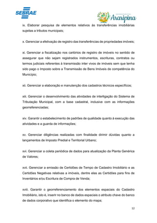 12
ix. Elaborar pesquisa de elementos relativos às transferências imobiliárias
sujeitas a tributos municipais;
x. Gerenciar a efetivação de registro das transferências de propriedades imóveis;
xi. Gerenciar a fiscalização nos cartórios de registro de imóveis no sentido de
assegurar que não sejam registrados instrumentos, escrituras, contratos ou
termos judiciais referentes à transmissão inter vivos de imóveis sem que tenha
sido pago o Imposto sobre a Transmissão de Bens Imóveis de competência do
Município;
xii. Gerenciar a elaboração e manutenção dos cadastros técnicos específicos;
xiii. Gerenciar o desenvolvimento das atividades de interligação do Sistema de
Tributação Municipal, com a base cadastral, inclusive com as informações
georreferenciadas;
xiv. Garantir o estabelecimento de padrões de qualidade quanto à execução das
atividades e a guarda de informações;
xv. Gerenciar diligências realizadas com finalidade dirimir dúvidas quanto a
lançamentos de Imposto Predial e Territorial Urbano;
xvi. Gerenciar a coleta periódica de dados para atualização da Planta Genérica
de Valores;
xvii. Gerenciar a emissão de Certidões de Tempo de Cadastro Imobiliário e as
Certidões Negativas relativas a imóveis, dentre elas as Certidões para fins de
Inventários e/ou Escritura de Compra de Venda;
xviii. Garantir o georreferenciamento dos elementos espaciais do Cadastro
Imobiliário, isto é, inserir no banco de dados espaciais o atributo chave do banco
de dados corporativo que identifica o elemento do mapa;
 