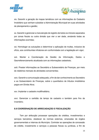 13
xix. Garantir a geração de mapas temáticos com as informações do Cadastro
Imobiliário que venham subsidiar a Administração Municipal em suas atividades
de planejamento e gestão;
xx. Garantir e gerenciar a manutenção de registro de todos os imóveis separados
por zonas fiscais ou outra divisão que vier a ser dada, anotando todas as
informações ocorridas;
xxi. Homologar as autuações e determinar a aplicação de multas, inclusive de
ofício, aos contribuintes infratores em conformidade com a legislação em vigor;
xxii. Manter a Coordenação de Gestão da Informação, Dados e
Georreferenciamento atualizada com as informações cadastrais;
xxiii. Prestar informações ao Secretário e Subsecretário de Finanças, por meio
de relatórios mensais de atividades concernentes;
xxiv. Garantir a comunicação adequada, a fim de dar conhecimento ao Secretário
e ao Subsecretario de Finanças, sobre o quantitativo de tributos imobiliários
pagos em Dívida Ativa;
xxv. Implantar o cadastro multifinalitário;
xxvi. Gerenciar a certidão de tempo de cadastro e também para fins de
inventário;
8.9 COORDENAÇÃO DE ARRECADAÇÃO E FISCALIZAÇÃO
Tem por atribuição processar operações de créditos, investimentos e
serviços bancários, obedecer às normas externas, emanadas de órgãos
governamentais e internas do Município. Controlar as operações de concessão
de crédito, investimento e serviços a pessoas físicas ou jurídicas, a fim de
 