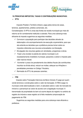 17
10.PRINCIPAIS IMPOSTOS, TAXAS E CONTRIBUIÇÕES MUNICIPAIS:
• IPTU
Imposto Predial e Território Urbano: pago pelos donos de casas,
terrenos, apartamentos, prédios comerciais, etc.
Considerações: O IPTU é umas das fontes de receita municipal que mais dá
retorno se for corretamente instituído e cobrado. Para uma cobrança mais
eficiente do imposto sugerimos as seguintes medidas:
✓ Convocar a população para participar das decisões através da
elaboração e do acompanhamento da execução orçamentária, para que
ela entenda as decisões que a prefeitura precisa tomar sobre os
impostos referentes aos recursos arrecadados via tributação.
✓ Divulgação dos recursos gastos em atividades, programas e obras.
✓ Fazer uma revisão na planta de valores municipal e um
recadastramento imobiliário municipal, passando a cobrar o imposto pelo
valor real do imóvel.
✓ Aumentar o prazo de parcelamento dos débitos fiscais (de contribuintes
inscritos na dívida ativa); reduzir as multas; adequar as infrações e
penalidades previstas no Código Tributário;
✓ Remissão do IPTU de pessoas carentes;
• ITBI
Imposto sobre Transação Intervivos de Bens Imóveis: É pago por quem
vende terrenos e construções sobre o valor da transação. O ITBI é pago no
município onde está localizado o bem, é calculado sobre o valor de mercado do
imóvel e o percentual vai variar de acordo com a legislação municipal. A
transmissão da propriedade do bem só ocorre depois do registro no cartório de
registro de imóveis e esse registro só é feito mediante comprovação de
pagamento do ITBI.
Sugerimos as seguintes medidas para uma cobrança mais eficiente a
prefeitura:
 