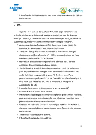 18
✓ Intensificação da fiscalização no que tange a compra e venda de imóveis
no município.
• ISS
Imposto sobre Serviço de Qualquer Natureza: pago por empresas e
profissionais liberais (médicos, advogados, engenheiros) que têm base no
município, em função do que recebem de seus clientes por serviços prestados.
Sugerimos algumas ações para aumento da arrecadação do ISSQN.
✓ Aumentar a transparência das ações do governo e criar canais de
participação popular como o orçamento participativo.
✓ Adequar o código tributário municipal com a inclusão dos serviços
dispostos na Lei Complementar nº 116/03, caso contrário os serviços
não serão passíveis de cobrança do ISS.
✓ Reformular a incidência do Imposto sobre Serviços (ISS) para as
atividades de empresas privadas de saúde.
✓ Institucionalizar a metodologia de pagamentos a partir de estimativas
para os prestadores de serviços como por exemplo: Para manter um
salão de beleza seu proprietário gaste R$ 1 mil por mês. Para
permanecer no negócio sem lucro, ele deverá ter receita mínima igual a
este valor, que passará a ser, para a Prefeitura, a base para a
arrecadação do ISS.
✓ Implantar ferramentas automatizadas de apuração do ISS;
✓ Presença de um quadro fiscal atuante;
✓ Intensificar a fiscalização nas empresas optantes pelo Simples Nacional,
pois as mesmas tem que estar em dia com a fazenda municipal para
permanecer nesse sistema de tributação;
✓ Cadastro na Secretaria Municipal de Finanças instituído mediante Lei,
das empresas sediadas em outras cidades e que forem prestar serviços
no município.
✓ Intensificar fiscalização nos bancos.
✓ Intensificar fiscalização nos cartórios.
 