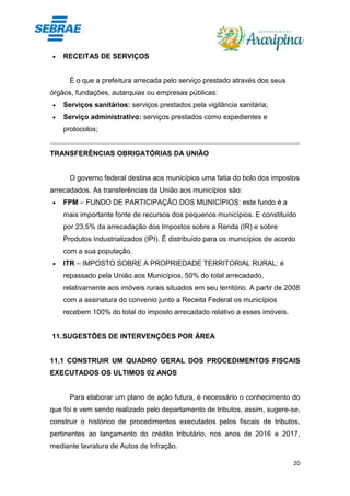20
• RECEITAS DE SERVIÇOS
É o que a prefeitura arrecada pelo serviço prestado através dos seus
órgãos, fundações, autarquias ou empresas públicas:
• Serviços sanitários: serviços prestados pela vigilância sanitária;
• Serviço administrativo: serviços prestados como expedientes e
protocolos;
TRANSFERÊNCIAS OBRIGATÓRIAS DA UNIÃO
O governo federal destina aos municípios uma fatia do bolo dos impostos
arrecadados. As transferências da União aos municípios são:
• FPM – FUNDO DE PARTICIPAÇÃO DOS MUNICÍPIOS: este fundo é a
mais importante fonte de recursos dos pequenos municípios. E constituído
por 23,5% da arrecadação dos Impostos sobre a Renda (IR) e sobre
Produtos Industrializados (IPI). É distribuído para os municípios de acordo
com a sua população.
• ITR – IMPOSTO SOBRE A PROPRIEDADE TERRITORIAL RURAL: é
repassado pela União aos Municípios, 50% do total arrecadado,
relativamente aos imóveis rurais situados em seu território. A partir de 2008
com a assinatura do convenio junto a Receita Federal os municípios
recebem 100% do total do imposto arrecadado relativo a esses imóveis.
11.SUGESTÕES DE INTERVENÇÕES POR ÁREA
11.1 CONSTRUIR UM QUADRO GERAL DOS PROCEDIMENTOS FISCAIS
EXECUTADOS OS ULTIMOS 02 ANOS
Para elaborar um plano de ação futura, é necessário o conhecimento do
que foi e vem sendo realizado pelo departamento de tributos, assim, sugere-se,
construir o histórico de procedimentos executados pelos fiscais de tributos,
pertinentes ao lançamento do crédito tributário, nos anos de 2016 e 2017,
mediante lavratura de Autos de Infração.
 