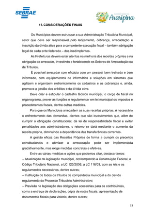 33
15.CONSIDERAÇÕES FINAIS
Os Municípios devem estruturar a sua Administração Tributária Municipal,
setor que deve ser responsável pelo lançamento, cobrança, arrecadação e
inscrição da dívida ativa para a competente execução fiscal – também obrigação
legal de cada ente federado – dos inadimplentes.
As Prefeituras devem estar atentas na melhoria das receitas próprias e na
obrigação de arrecadar, investindo e fortalecendo os Setores de Arrecadação ou
de Tributos.
É possível arrecadar com eficácia com um pessoal bem treinado e bem
informado, com equipamentos de informática e soluções em sistemas que
agilizem e organizem eletronicamente os cadastros e as cobranças e, ainda,
promova a gestão dos créditos e da dívida ativa.
Deve criar e estipular o cadastro técnico municipal, o cargo de fiscal no
organograma, prever as funções e regulamentar em lei municipal os impostos e
procedimentos fiscais, dentre outras medidas.
Para que os Municípios arrecadem as suas receitas próprias, é necessário
o enfrentamento das demandas, cientes que são investimentos que, além de
cumprir a obrigação constitucional, da lei de responsabilidade fiscal e evitar
penalidades aos administradores, o retorno se dará mediante o aumento da
receita própria, diminuindo a dependência das transferências correntes.
A gestão eficaz das Receitas Próprias de forma a cumprir os preceitos
constitucionais e otimizar a arrecadação pode ser implementada
gradativamente, mas exige medidas concretas e efetivas.
Entre as várias medidas e ações que podemos citar, destacaríamos:
– Atualização da legislação municipal, contemplando a Constituição Federal, o
Código Tributário Nacional, a LC 123/2006, a LC 116/03, com as leis e os
regulamentos necessários, dentre outras;
– Instituição de todos os tributos de competência municipal e do devido
regulamento do Processo Tributário Administrativo;
– Previsão na legislação das obrigações acessórias para os contribuintes,
como a entrega de declarações, cópia de notas fiscais, apresentação de
documentos fiscais para vistoria, dentre outras;
 