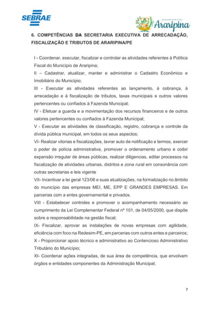 7
6. COMPETÊNCIAS DA SECRETARIA EXECUTIVA DE ARRECADAÇÃO,
FISCALIZAÇÃO E TRIBUTOS DE ARARIPINA/PE
I - Coordenar, executar, fiscalizar e controlar as atividades referentes à Política
Fiscal do Município de Araripina;
II – Cadastrar, atualizar, manter e administrar o Cadastro Econômico e
Imobiliário do Município;
III - Executar as atividades referentes ao lançamento, à cobrança, à
arrecadação e à fiscalização de tributos, taxas municipais e outros valores
pertencentes ou confiados à Fazenda Municipal;
IV - Efetuar a guarda e a movimentação dos recursos financeiros e de outros
valores pertencentes ou confiados à Fazenda Municipal;
V - Executar as atividades de classificação, registro, cobrança e controle da
dívida pública municipal, em todos os seus aspectos;
VI- Realizar vitorias e fiscalizações, lavrar auto de notificação e termos, exercer
o poder de polícia administrativa, promover o ordenamento urbano e coibir
expansão irregular de áreas públicas, realizar diligencias, editar processos na
fiscalização de atividades urbanas, distritos e zona rural em consonância com
outras secretarias e leis vigente
VII- Incentivar a lei geral 123/06 e suas atualizações, na formalização no âmbito
do município das empresas MEI, ME, EPP E GRANDES EMPRESAS. Em
parcerias com a entes governamental e privados.
VIII - Estabelecer controles e promover o acompanhamento necessário ao
cumprimento da Lei Complementar Federal nº 101, de 04/05/2000, que dispõe
sobre a responsabilidade na gestão fiscal;
IX- Fiscalizar, aprovar as instalações de novas empresas com agilidade,
eficiência com foco na Redesim-PE, em parcerias com outros entes e parceiros;
X - Proporcionar apoio técnico e administrativo ao Contencioso Administrativo
Tributário do Município;
XI- Coordenar ações integradas, de sua área de competência, que envolvam
órgãos e entidades componentes da Administração Municipal;
 