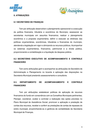 9
8. ATRIBUIÇÕES
8.1 SECRETÁRIO DE FINANÇAS
Tem por atribuição desenvolver o planejamento operacional e a execução
da política financeira, tributária e econômica do Município; assessorar as
secretarias municipais em assuntos financeiros; realizar o planejamento
econômico e a proposta orçamentária; definir e executar as diretrizes das
políticas orçamentárias, econômicas, tributárias e financeiras do município,
atendendo a legislação em vigor e otimizando os recursos públicos. Acompanhar
os sistemas orçamentários, financeiros, patrimonial e a dívida pública,
proporcionando a contabilização e a liquidação da despesa pública.
8.2 SECRETÁRIO EXECUTIVO DE ACOMPANHAMENTO E CONTROLE
FINANCEIRO
Tem como atribuições gerir e acompanhar as atribuições do Secretário de
Administração e Planejamento no tocante à aplicação das disposições na
Secretaria Municipal prestando assessoramento e consultoria.
8.3. DEPARTAMENTO DE ACOMPANHAMENTO E CONTROLE
FINANCEIRO
Tem por atribuições estabelecer políticas de aplicação de recursos
financeiros do fundo em consonância com os Conselhos Municipais pertinentes;
Planejar, coordenar, avaliar e controlar a realização das ações previstas no
Plano Municipal de Assistência Social, promover a aplicação e prestação de
contas dos recursos, receber e conferir as prestações de contas de repasses do
erário municipal, encaminhando-os à gerência de contabilidade da Secretaria
Municipal de Finanças.
 