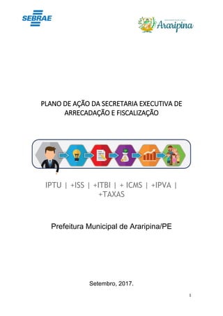 1
PLANO DE AÇÃO DA SECRETARIA EXECUTIVA DE
ARRECADAÇÃO E FISCALIZAÇÃO
IPTU | +ISS | +ITBI | + ICMS | +IPVA |
+TAXAS
Prefeitura Municipal de Araripina/PE
Setembro, 2017.
 