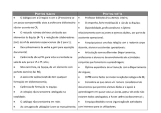 PONTOS FRACOS                                              PONTOS FORTES
     O diálogo com a Direcção e com o CP encontra-se         Professor bibliotecário a tempo inteiro;
um pouco comprometido visto a professora bibliotecária        O empenho, forte mobilização e coesão da Equipa;
não ter assento no CP;                                        Diponibilidade, profissionalismo e óptimo
     O reduzido número de horas atribuído aos           relacionamento com os jovens e com os adultos, por parte da
elementos da Equipa (4+7), a redução de colaboradores    assistente operacional;
(6+3) do nº de assistentes operacionais (de 2 para 1);        A equipa possui uma boa relação com o restante corpo
     Desconhecimento de verba a gerir para aquisição    docente, alunos e assistentes operacionais;
documental;                                                   Articulação com os diferentes Departamentos,
     Carência de obras PNL para leitura orientada na    professores e alunos no desenvolvimento de actividades
sala de aula para o 1º e 2º ciclos;                      conjuntas que fomentem a aprendizagem;
     Não existência, na Equipa, de um elemento com           Óptima experiência de articulação com o Departamento
perfeito domínio das TIC;                                de Línguas;
     A assistente operacional não tem qualquer               O PTE como factor de modernização tecnológica da BE;
formação em biblioteconomia;                                  Considera-se que existe um número considerável de
     Carências de formação na equipa;                   documentos que permite a leitura lúdica e o apoio à
     A colecção não se encontra catalogada na           aprendizagem em quase todas as áreas, apesar de ainda não
totalidade;                                              estarem todos catalogados, e haver carências documentais ;
     O catálogo não se encontra em rede;                     A equipa desdobra-se na organização de actividades
     As contagens de utilização fazem-se manualmente; com interesse para os utilizadores;
 