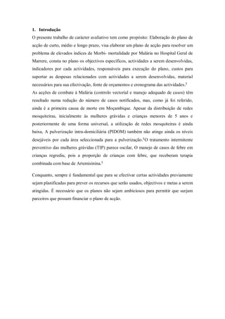 1. Introdução
O presente trabalho de carácter avaliativo tem como propósito: Elaboração do plano de
acção de curto, médio e longo prazo, visa elaborar um plano de acção para resolver um
problema de elevados índices de Morbi- mortalidade por Malária no Hospital Geral de
Marrere, consta no plano os objectivos específicos, actividades a serem desenvolvidas,
indicadores por cada actividades, responsáveis para execução do plano, custos para
suportar as despesas relacionados com actividades a serem desenvolvidas, material
necessários para sua efectivação, fonte de orçamentos e cronograma das actividades
As acções de combate à Malária (controlo vectorial e manejo adequado de casos) têm
resultado numa redução do número de casos notificados, mas, como já foi referido,
ainda é a primeira causa de morte em Moçambique. Apesar da distribuição de redes
mosquiteiras, inicialmente às mulheres grávidas e crianças menores de 5 anos e
posteriormente de uma forma universal, a utilização de redes mosquiteiras é ainda
baixa, A pulverização intra-domiciliária (PIDOM) também não atinge ainda os níveis
desejáveis por cada área seleccionada para a pulverização O tratamento intermitente
preventivo das mulheres grávidas (TIP) parece oscilar, O manejo de casos de febre em
crianças regrediu, pois a proporção de crianças com febre, que receberam terapia
combinada com base de Artemisinina
Conquanto, sempre é fundamental que para se efectivar certas actividades previamente
sejam planificadas para prever os recursos que serão usados, objectivos e metas a serem
atingidas. É necessário que os planos não sejam ambiciosos para permitir que surjam
parceiros que possam financiar o plano de acção.
 
