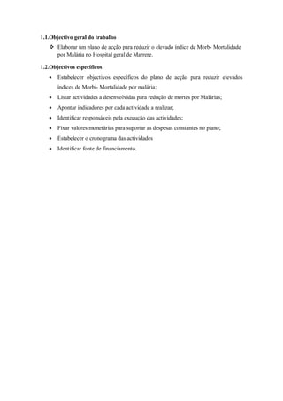 1.1.Objectivo geral do trabalho
 Elaborar um plano de acção para reduzir o elevado índice de Morb- Mortalidade
por Malária no Hospital geral de Marrere.
1.2.Objectivos específicos
 Estabelecer objectivos específicos do plano de acção para reduzir elevados
índices de Morbi- Mortalidade por malária;
 Listar actividades a desenvolvidas para redução de mortes por Malárias;
 Apontar indicadores por cada actividade a realizar;
 Identificar responsáveis pela execução das actividades;
 Fixar valores monetárias para suportar as despesas constantes no plano;
 Estabelecer o cronograma das actividades
 Identificar fonte de financiamento.
 