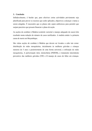 3. Conclusão
Infindavelmente, é basilar que, para efectivar certas actividades previamente seja
planificada para prever os recursos que serão aplicados, objectivos a alcançar e metas a
serem atingidas. É necessário que os planos não sejam ambiciosos para permitir que
surjam parceiros que possam financiar o plano de acção.
As acções de combate à Malária (controlo vectorial e manejo adequado de casos) têm
resultado numa redução do número de casos notificados. A malária ainda é a primeira
causa de morte em Moçambique.
São várias acções de combate à Malária que devem ser levados a cabo tais como:
distribuição de redes mosquiteiras, inicialmente às mulheres grávidas e crianças
menores de 5 anos e posteriormente de uma forma universal, a utilização de redes
mosquiteiras, A pulverização intra- domiciliária (PIDOM), o tratamento intermitente
preventivo das mulheres grávidas (TIP) e O manejo de casos de febre em crianças.
 