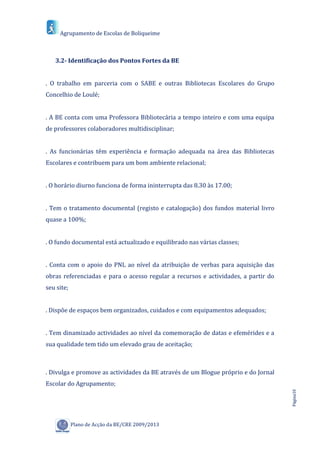 Agrupamento de Escolas de Boliqueime



   3.2- Identificação dos Pontos Fortes da BE


. O trabalho em parceria com o SABE e outras Bibliotecas Escolares do Grupo
Concelhio de Loulé;


. A BE conta com uma Professora Bibliotecária a tempo inteiro e com uma equipa
de professores colaboradores multidisciplinar;


. As funcionárias têm experiência e formação adequada na área das Bibliotecas
Escolares e contribuem para um bom ambiente relacional;


. O horário diurno funciona de forma ininterrupta das 8.30 às 17.00;


. Tem o tratamento documental (registo e catalogação) dos fundos material livro
quase a 100%;


. O fundo documental está actualizado e equilibrado nas várias classes;


. Conta com o apoio do PNL ao nível da atribuição de verbas para aquisição das
obras referenciadas e para o acesso regular a recursos e actividades, a partir do
seu site;


. Dispõe de espaços bem organizados, cuidados e com equipamentos adequados;


. Tem dinamizado actividades ao nível da comemoração de datas e efemérides e a
sua qualidade tem tido um elevado grau de aceitação;



. Divulga e promove as actividades da BE através de um Blogue próprio e do Jornal
Escolar do Agrupamento;
                                                                                    Página10




            Plano de Acção da BE/CRE 2009/2013
 