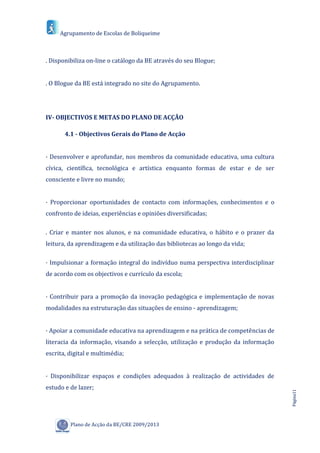 Agrupamento de Escolas de Boliqueime



. Disponibiliza on-line o catálogo da BE através do seu Blogue;


. O Blogue da BE está integrado no site do Agrupamento.




IV- OBJECTIVOS E METAS DO PLANO DE ACÇÃO

       4.1 - Objectivos Gerais do Plano de Acção


· Desenvolver e aprofundar, nos membros da comunidade educativa, uma cultura
cívica, científica, tecnológica e artística enquanto formas de estar e de ser
consciente e livre no mundo;


· Proporcionar oportunidades de contacto com informações, conhecimentos e o
confronto de ideias, experiências e opiniões diversificadas;

. Criar e manter nos alunos, e na comunidade educativa, o hábito e o prazer da
leitura, da aprendizagem e da utilização das bibliotecas ao longo da vida;

· Impulsionar a formação integral do indivíduo numa perspectiva interdisciplinar
de acordo com os objectivos e currículo da escola;


· Contribuir para a promoção da inovação pedagógica e implementação de novas
modalidades na estruturação das situações de ensino - aprendizagem;


· Apoiar a comunidade educativa na aprendizagem e na prática de competências de
literacia da informação, visando a selecção, utilização e produção da informação
escrita, digital e multimédia;


· Disponibilizar espaços e condições adequados à realização de actividades de
estudo e de lazer;
                                                                                   Página11




         Plano de Acção da BE/CRE 2009/2013
 