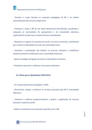 Agrupamento de Escolas de Boliqueime



. Envolver o corpo docente na animação pedagógica da BE e no melhor
aproveitamento dos recursos disponíveis;



· Continuar a dotar a BE de um fundo documental diversificado, actualizado e
adequado às necessidades do agrupamento e da comunidade educativa,
organizado de acordo com as normas técnicas normalizadas.


· Dinamizar os registos de memória da escola e do meio envolvente, contribuindo
para reforçar a identidade da escola e da comunidade local;

. Incentivar a participação das famílias no processo educativo e estabelecer
relações de efectiva colaboração com a comunidade educativa;

· Apoiar estratégias de ligação da escola à comunidade envolvente;


· Estabelecer parcerias e colaborar com outras instituições.




   4.2- Metas para o Quadriénio 2009/2013




. Ter o fundo documental catalogado a 100%

· Desenvolver, alargar e melhorar os serviços prestados pela BE à Comunidade
Educativa;


· Continuar a melhorar progressivamente a gestão e organização de recursos
humanos e materiais da BE;


· Elaborar anualmente um orçamento específico para a BE;
                                                                                  Página12




         Plano de Acção da BE/CRE 2009/2013
 