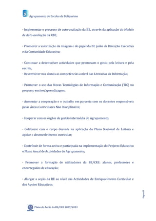 Agrupamento de Escolas de Boliqueime



· Implementar o processo de auto-avaliação da BE, através da aplicação do Modelo
de Auto-avaliação da RBE;


· Promover a valorização da imagem e do papel da BE junto da Direcção Executiva
e da Comunidade Educativa;


· Continuar a desenvolver actividades que promovam o gosto pela leitura e pela
escrita;
· Desenvolver nos alunos as competências a nível das Literacias da Informação;


· Promover o uso das Novas Tecnologias de Informação e Comunicação (TIC) no
processo ensino/aprendizagem;


· Aumentar a cooperação e o trabalho em parceria com os docentes responsáveis
pelas Áreas Curriculares Não Disciplinares;


· Cooperar com os órgãos de gestão intermédia do Agrupamento;


· Colaborar com o corpo docente na aplicação do Plano Nacional de Leitura e
apoiar o desenvolvimento curricular;


· Contribuir de forma activa e participada na implementação do Projecto Educativo
e Plano Anual de Actividades do Agrupamento;


· Promover a formação de utilizadores da BE/CRE: alunos, professores e
encarregados de educação;


· Alargar a acção da BE ao nível das Actividades de Enriquecimento Curricular e
dos Apoios Educativos;
                                                                                    Página13




           Plano de Acção da BE/CRE 2009/2013
 