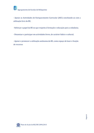 Agrupamento de Escolas de Boliqueime



· Apoiar as Actividades de Enriquecimento Curricular (AEC) conciliando-as com a
utilização livre da BE;


· Reforçar o papel da BE no que respeita à formação e educação para a cidadania;


· Dinamizar e participar em actividades livres, de carácter lúdico e cultural;


· Apoiar e promover a utilização autónoma da BE, como espaço de lazer e fruição
de recursos




                                                                                   Página14




         Plano de Acção da BE/CRE 2009/2013
 