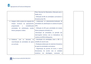 Agrupamento de Escolas de Boliqueime



                                                  Plano Nacional da Matemática, Educação para a
                                                  Saúde, etc.);
                                                  - Utilização da BE em actividades curriculares e
                                                  formativas das TIC.
 Integrar a BE no plano de ocupação dos - Colaboração no planeamento/realização de
   tempos    escolares        do   agrupamento, actividades de substituição no contexto do plano
   programando           e         rentabilizando OTE;
   actividades de substituição, estudo, - Utilização da BE para actividades de estudo,
   leitura, pesquisa e clubes.                    leitura, pesquisa orientada, etc.;
                                                  -Articulação de actividades no período das
                                                  interrupções lectivas com as Animadoras da
                                                  Ludoteca da EBI de Boliqueime.
 Colaborar        com       os    docentes   na - Articulação de actividades entre a BE e o
   concretização de actividades de apoio trabalho de sala de aula;
   ao currículo.                                  - Produção/colaboração de materiais formativos
                                                  de apoio às actividades curriculares;
                                                  - Organização de pacotes de livros e outros
                                                  documentos, de acordo com as unidades
                                                  temáticas       em    abordagem,     consoante   a



     Plano de Acção da BE/CRE 2009/2013
 