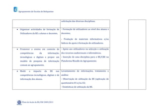Agrupamento de Escolas de Boliqueime



                                               solicitação das diversas disciplinas.


 Organizar actividades de formação de - Formação de utilizadores ao nível dos alunos e
   Utilizadores da BE a alunos e docentes.     docentes;

                                               - Produção de materiais informativos e/ou
                                               lúdicos de apoio à formação de utilizadores.

 Promover o ensino em contexto de - Apoio aos utilizadores na selecção e utilização
   competências        da         informação, dos recursos audiovisuais e informáticos;
   tecnológicas e digitais e propor um - Inserção de uma disciplina para a BE/CRE na
   modelo de pesquisa de informação Plataforma Moodle do Agrupamento
   comum ao agrupamento.

 Medir     o    impacto     da     BE    nas Levantamento de informações, tratamento e
   competências tecnológicas, digitais e de análise:
   informação dos alunos.                      - Observação de utilização da BE (aplicação do
                                               questionário 01 e/ou O2;
                                               - Estatísticas de utilização da BE.




     Plano de Acção da BE/CRE 2009/2013
 