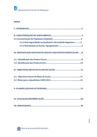 Agrupamento de Escolas de Boliqueime




ÍNDICE


I – INTRODUÇÃO……………………………………………………………………………………………2


II- CARACTERIZAÇÃO DO AGRUPAMENTO..……………………………………………………3
2.1 Caracterização da População Estudantil ………..………………………………………4
     2.1.1 Heterogeneidade sociocultural e diversidade linguística…………5
     2.1.2 Distribuição na Escola/ Agrupamento………………………………………..5


III- IDENTIFICAÇÃO DOS PONTOS FRACOS E DOS PONTOS FORTES DA BE ……8


3.1 - Identificação dos Pontos Fracos…………………………………………………………….8
3.2- Identificação dos Pontos Fortes.…………………………………………………………..10


IV- OBJECTIVOS/METAS DO PLANO DE ACÇÃO.……………………………………………11


4.1 - Objectivos Gerais do Plano de Acção..………….………………………………………11
4.2- Metas para o Quadriénio 2009/2013………………………………………................12



V- PLANIFICAÇÃO DAS ACTIVIDADES..…………………………………………………………15




VI- AVALIAÇÃO/REFORMULAÇÃO …………………………….…………………………………20


VII- BIBLIOGRAFIA………………………………………………………………………………………30
                                                                          Página1




         Plano de Acção da BE/CRE 2009/2013
 