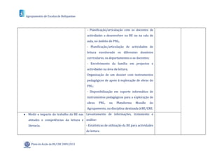 Agrupamento de Escolas de Boliqueime



                                         - Planificação/articulação com os docentes de
                                         actividades a desenvolver na BE ou na sala de
                                         aula, no âmbito do PNL;
                                         - Planificação/articulação de actividades de
                                         leitura envolvendo os diferentes domínios
                                         curriculares, os departamentos e os docentes;
                                         - Envolvimento da família em projectos e
                                         actividades na área da leitura;
                                         Organização de um dossier com instrumentos
                                         pedagógicos de apoio à exploração de obras do
                                         PNL;
                                         - Disponibilização em suporte informático de
                                         instrumentos pedagógicos para a exploração de
                                         obras    PNL,    na    Plataforma    Moodle     do
                                         Agrupamento, na disciplina destinada à BE/CRE.
 Medir o impacto do trabalho da BE nas Levantamento de informações, tratamento e
  atitudes e competências da leitura e análise:
  literacia.                             - Estatísticas de utilização da BE para actividades
                                         de leitura



    Plano de Acção da BE/CRE 2009/2013
 