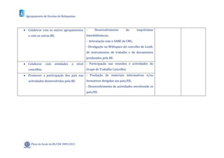 Agrupamento de Escolas de Boliqueime



 Colaborar com os outros agrupamentos -             Desenvolvimento       do      empréstimo
   e com as outras BE.                         Interbibliotecas;
                                               - Articulação com o SABE da CML;
                                               - Divulgação no Wikispace do concelho de Loulé,
                                               de instrumentos de trabalho e de documentos
                                               produzidos pela BE.
 Colaborar     com   entidades    a     nível - Participação nas reuniões e actividades do
   concelhio.                                  Grupo de Trabalho Concelhio
 Promover a participação dos pais nas - Produção de materiais informativos e/ou
   actividades desenvolvidas pela BE.          formativos dirigidas aos pais/EE;
                                               - Desenvolvimento de actividades envolvendo os
                                               pais/EE.




    Plano de Acção da BE/CRE 2009/2013
 