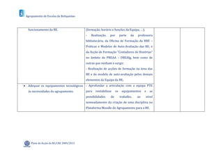 Agrupamento de Escolas de Boliqueime



  funcionamento da BE.                   (formação, horário e funções da Equipa, …);
                                         -   Realização,   por        parte   da   professora
                                         bibliotecária, da Oficina de Formação da RBE –
                                         Práticas e Modelos de Auto-Avaliação das BE; e
                                         da Acção de Formação “Contadores de Histórias”
                                         no âmbito do PREAA – DREAlg, bem como de
                                         outras que venham a surgir;
                                         - Realização de acções de formação na área das
                                         BE e do modelo de auto-avaliação pelos demais
                                         elementos da Equipa da BE;
 Adequar os equipamentos tecnológicos - Aprofundar a articulação com a equipa PTE
   às necessidades do agrupamento.       para   rentabilizar     os    equipamentos     e   as
                                         possibilidades    de         trabalho,    ao   nível
                                         nomeadamente da criação de uma disciplina na
                                         Plataforma Moodle do Agrupamento para a BE.




    Plano de Acção da BE/CRE 2009/2013
 