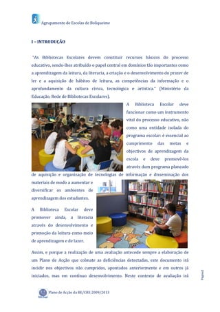 Agrupamento de Escolas de Boliqueime



I – INTRODUÇÃO


“As Bibliotecas Escolares devem constituir recursos básicos do processo
educativo, sendo-lhes atribuído o papel central em domínios tão importantes como
a aprendizagem da leitura, da literacia, a criação e o desenvolvimento do prazer de
ler e a aquisição de hábitos de leitura, as competências da informação e o
aprofundamento da cultura cívica, tecnológica e artística.” (Ministério da
Educação, Rede de Bibliotecas Escolares).
                                                  A   Biblioteca      Escolar   deve
                                                  funcionar como um instrumento
                                                  vital do processo educativo, não
                                                  como uma entidade isolada do
                                                  programa escolar: é essencial ao
                                                  cumprimento      das     metas   e
                                                  objectivos de aprendizagem da
                                                  escola   e   deve      promovê-los
                                                  através dum programa planeado
de aquisição e organização de tecnologias de informação e disseminação dos
materiais de modo a aumentar e
diversificar os ambientes de
aprendizagem dos estudantes.

A   Biblioteca   Escolar    deve
promover    ainda,   a   literacia
através do desenvolvimento e
promoção da leitura como meio
de aprendizagem e de lazer.

Assim, e porque a realização de uma avaliação antecede sempre a elaboração de
um Plano de Acção que colmate as deficiências detectadas, este documento irá
incidir nos objectivos não cumpridos, apontados anteriormente e em outros já
                                                                                       Página2




iniciados, mas em contínuo desenvolvimento. Neste contexto de avaliação irá


         Plano de Acção da BE/CRE 2009/2013
 