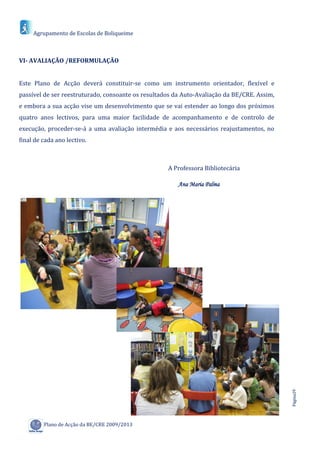 Agrupamento de Escolas de Boliqueime



VI- AVALIAÇÃO /REFORMULAÇÃO


Este Plano de Acção deverá constituir-se como um instrumento orientador, flexível e
passível de ser reestruturado, consoante os resultados da Auto-Avaliação da BE/CRE. Assim,
e embora a sua acção vise um desenvolvimento que se vai estender ao longo dos próximos
quatro anos lectivos, para uma maior facilidade de acompanhamento e de controlo de
execução, proceder-se-á a uma avaliação intermédia e aos necessários reajustamentos, no
final de cada ano lectivo.



                                                    A Professora Bibliotecária

                                                        Ana Maria Palma




                                                                                             Página29




         Plano de Acção da BE/CRE 2009/2013
 