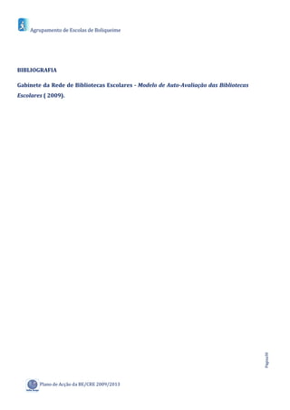 Agrupamento de Escolas de Boliqueime




BIBLIOGRAFIA

Gabinete da Rede de Bibliotecas Escolares - Modelo de Auto-Avaliação das Bibliotecas
Escolares ( 2009).




                                                                                       Página30




        Plano de Acção da BE/CRE 2009/2013
 