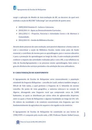Agrupamento de Escolas de Boliqueime



surgir a aplicação do Modelo de Auto-avaliação da BE, no decorrer do qual será
avaliada a acção da BE/CRE “Lídia Jorge” por um período de quatro anos:


    2009/2010 Domínio B – Leitura e Literacias;
    2010/2011 A - Apoio ao Desenvolvimento Curricular;
    2011/2012 C - Projectos, Parcerias e Actividades Livres e de Abertura à
       Comunidade;
    2012/2013 D – Gestão da Biblioteca Escolar.


Através deste processo de auto-avaliação, será possível objectivar a forma como se
está a concretizar a acção da Biblioteca Escolar, tendo como pano de fundo
essencial, o contributo da mesma para as aprendizagens, para o sucesso educativo
e para a promoção da aprendizagem ao longo da vida. A auto-avaliação permitirá
conhecer o impacto das actividades realizadas pela e com a BE, a sua influência na
vida da Escola/Agrupamento e no processo ensino aprendizagem, bem como o
grau de eficiência dos serviços prestados e da satisfação dos seus utilizadores.


II- CARACTERIZAÇÃO DO AGRUPAMENTO


O Agrupamento de Escolas de Boliqueime serve essencialmente a população
estudantil da freguesia Boliqueime - concelho de Loulé, embora também integre, a
EB1/JI de Vale Judeu, a qual pertence à freguesia de S. Sebastião do mesmo
concelho. Do ponto de vista geográfico, a natureza colocou-a no coração do
Algarve, abrangendo uma freguesia rural que compreende cerca de 5.000
habitantes, os quais se distribuem por vários sítios de aglomerados dispersos,
entre os quais a Fonte de Boliqueime e algumas localidades ao longo da E.N. 125.
Os valores da ruralidade e do comércio caracterizam esta freguesia, que vive
fundamentalmente da agricultura de sequeiro e de regadio ou do comércio.


O Agrupamento de Escolas de Boliqueime foi constituído no ano lectivo de
                                                                                     Página3




1998/1999 e é composto pela escola sede, a EB1 Professor Doutor Aníbal Cavaco


         Plano de Acção da BE/CRE 2009/2013
 