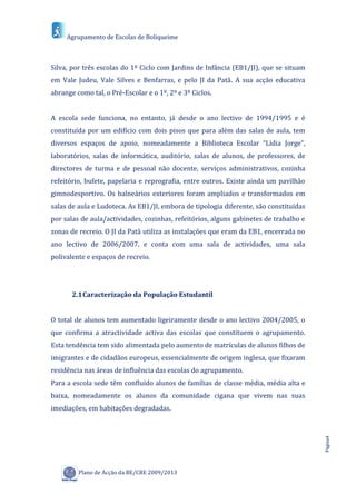 Agrupamento de Escolas de Boliqueime



Silva, por três escolas do 1º Ciclo com Jardins de Infância (EB1/JI), que se situam
em Vale Judeu, Vale Silves e Benfarras, e pelo JI da Patã. A sua acção educativa
abrange como tal, o Pré-Escolar e o 1º, 2º e 3º Ciclos.


A escola sede funciona, no entanto, já desde o ano lectivo de 1994/1995 e é
constituída por um edifício com dois pisos que para além das salas de aula, tem
diversos espaços de apoio, nomeadamente a Biblioteca Escolar “Lídia Jorge”,
laboratórios, salas de informática, auditório, salas de alunos, de professores, de
directores de turma e de pessoal não docente, serviços administrativos, cozinha
refeitório, bufete, papelaria e reprografia, entre outros. Existe ainda um pavilhão
gimnodesportivo. Os balneários exteriores foram ampliados e transformados em
salas de aula e Ludoteca. As EB1/JI, embora de tipologia diferente, são constituídas
por salas de aula/actividades, cozinhas, refeitórios, alguns gabinetes de trabalho e
zonas de recreio. O JI da Patã utiliza as instalações que eram da EB1, encerrada no
ano lectivo de 2006/2007, e conta com uma sala de actividades, uma sala
polivalente e espaços de recreio.




       2.1 Caracterização da População Estudantil


O total de alunos tem aumentado ligeiramente desde o ano lectivo 2004/2005, o
que confirma a atractividade activa das escolas que constituem o agrupamento.
Esta tendência tem sido alimentada pelo aumento de matrículas de alunos filhos de
imigrantes e de cidadãos europeus, essencialmente de origem inglesa, que fixaram
residência nas áreas de influência das escolas do agrupamento.
Para a escola sede têm confluído alunos de famílias de classe média, média alta e
baixa, nomeadamente os alunos da comunidade cigana que vivem nas suas
imediações, em habitações degradadas.
                                                                                       Página4




         Plano de Acção da BE/CRE 2009/2013
 