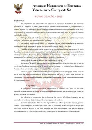 Associação Humanitária de Bombeiros
Voluntários de Carregal do Sal
	
  
Plano	
  de	
  Ação	
  e	
  Orçamento	
  de	
  Receita	
  e	
  Despesa	
  para	
  o	
  ano	
  de	
  2015	
  
PLANO	
  DE	
  AÇÃO	
  –	
  2015	
  
0.	
  INTRODUÇÃO	
  
No	
   cumprimento	
   do	
   preceituado	
   nos	
   estatutos	
   da	
   Associação	
   Humanitária	
   de	
   Bombeiros	
  
Voluntários	
  de	
  Carregal	
  do	
  Sal,	
  vem	
  o	
  órgão	
  de	
  gestão	
  apresentar	
  o	
  seu	
  plano	
  de	
  ação	
  e	
  orçamento	
  para	
  o	
  
próximo	
  ano	
  civil.	
  Este	
  documento	
  tem	
  na	
  sua	
  génese	
  uma	
  proposta	
  de	
  continuidade	
  na	
  execução	
  de	
  ações,	
  
na	
  persecução	
  de	
  projetos	
  iniciados	
  no	
  ano	
  anterior,	
  e	
  que	
  na	
  sua	
  maioria	
  são	
  parte	
  do	
  projeto	
  diretivo	
  dos	
  
atuais	
  órgãos	
  sociais.	
  
A	
   Direção	
   apresenta	
   neste	
   documento	
   o	
   orçamento	
   anual	
   ordinário	
   e	
   o	
   plano	
   das	
   principais	
  
atividades	
  a	
  desenvolver	
  pela	
  Direção	
  durante	
  o	
  ano	
  de	
  2015.	
  
Por	
  força	
  dos	
  estatutos	
  o	
  orçamento	
  e	
  os	
  planos	
  de	
  ação	
  têm	
  a	
  obrigatoriedade	
  de	
  ser	
  aprovados	
  
em	
  Assembleia-­‐Geral	
  precedidas	
  de	
  parecer	
  do	
  Conselho	
  Fiscal,	
  que	
  se	
  apensa	
  a	
  este	
  plano.	
  
Para	
   2015	
   propomo-­‐nos	
   a	
   analisar	
   e	
   concorrer	
   a	
   eventuais	
   candidaturas	
   a	
   programas	
   de	
   apoio	
  
(fundos	
  comunitários)	
  de	
  modo	
  a	
  engrandecer	
  a	
  Associação,	
  pois	
  só	
  com	
  os	
  apoios	
  provenientes	
  de	
  fundos	
  
estruturais	
   é	
   possível	
   alavancar	
   a	
   mesma,	
   dotando-­‐a	
   de	
   equipamentos	
   e	
   instalações	
   condignas	
   ao	
   cabal	
  
desempenho	
  da	
  sua	
  principal	
  função,	
  vamos	
  continuar	
  em	
  2015	
  a	
  sua	
  execução.	
  	
  
Vamos	
  concluir	
  	
  as	
  obras	
  de	
  requalificação	
  e	
  ampliação	
  do	
  quartel.	
  	
  
O	
  orçamento	
  de	
  Receita	
  que	
  esta	
  direção	
  apresenta	
  à	
  Assembleia	
  Geral,	
  foi	
  	
  elaborado	
  	
  na	
  base	
  da	
  
correta	
  classificação	
  da	
  despesa	
  e	
  receita,	
  de	
  acordo	
  com	
  a	
  Norma	
  para	
  as	
  Entidades	
  Setor	
  não	
  Lucrativo.	
  
Todos	
  os	
  valores	
  apresentados	
  adequam-­‐se	
  à	
  atual	
  realidade	
  associativa.	
  	
  
Depois	
  do	
  sucesso	
  das	
  festas	
  do	
  Concelho	
  realizadas	
  pela	
  Associação	
  ao	
  longo	
  dos	
  últimos	
  anos,	
  em	
  
que	
   o	
   brilho	
   da	
   festa	
   das	
   multidões	
   foi	
   de	
   novo	
   conquistado,	
   em	
   2014	
   ,a	
   aposta	
   para	
   2015	
   será	
   na	
  
continuidade	
  e	
  inovação	
  para	
  promoção	
  dos	
  principais	
  valores	
  culturais	
  e	
  	
  salutar	
  convívio	
  entre	
  os	
  milhares	
  
de	
  visitantes	
  do	
  certame.	
  
	
  
1.	
  AÇÃO	
  GERAL	
  
As	
   perspetivas	
   económico-­‐financeiras	
   internacionais	
   e	
   nacionais	
   para	
   2015	
   não	
   são	
   nada	
  
optimistas.	
  É	
  neste	
  ambiente	
  de	
  grande	
  incerteza	
  e	
  contenção	
  generalizada	
  que	
  estamos	
  a	
  traçar	
  o	
  Plano	
  de	
  
Ação	
  e	
  a	
  apresentar	
  o	
  Orçamento.	
  
São	
   inúmeras	
   as	
   notícias	
   que	
   vão	
   dando	
   conta	
   das	
   enormes	
   dificuldades	
   financeiras	
   que	
   as	
  
associações	
  de	
  bombeiros	
  vão	
  sentindo,	
  pondo	
  em	
  causa	
  a	
  sua	
  sobrevivência.	
  
O	
  único	
  modo	
  de	
  tentar	
  obter	
  um	
  saldo	
  orçamental	
  nulo	
  é	
  reduzir	
  algumas	
  das	
  despesas,	
  pelo	
  seu	
  
controle	
  e	
  execução	
  rigorosa,	
  e	
  minimizar	
  as	
  tarefas	
  sobre	
  as	
  quais	
  temos	
  muitas	
  limitações	
  de	
  atuação.	
  Por	
  
outro	
   lado,	
   quanto	
   a	
   receitas,	
   só	
   um	
   saber	
   aproveitar	
   das	
   boas	
   oportunidades,	
   cada	
   vez	
   mais	
   escassas	
  
permitirá	
  maximizar	
  os	
  esforços	
  repercutindo	
  estes	
  um	
  acréscimo	
  de	
  valor	
  e	
  uma	
  mais-­‐valia	
  operacional.	
  
	
  
	
  
 