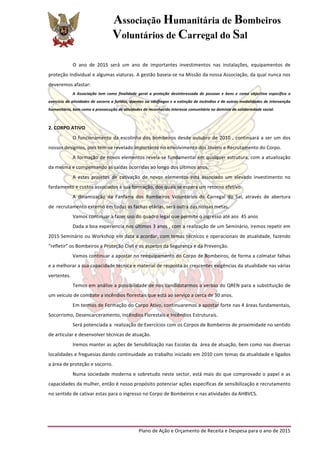 Associação Humanitária de Bombeiros
Voluntários de Carregal do Sal
	
  
Plano	
  de	
  Ação	
  e	
  Orçamento	
  de	
  Receita	
  e	
  Despesa	
  para	
  o	
  ano	
  de	
  2015	
  
	
  
O	
   ano	
   de	
   2015	
   será	
   um	
   ano	
   de	
   importantes	
   investimentos	
   nas	
   instalações,	
   equipamentos	
   de	
  
proteção	
  Individual	
  e	
  algumas	
  viaturas.	
  A	
  gestão	
  baseia-­‐se	
  na	
  Missão	
  da	
  nossa	
  Associação,	
  da	
  qual	
  nunca	
  nos	
  
deveremos	
  afastar:	
  
A	
   Associação	
   tem	
   como	
   finalidade	
   geral	
   a	
   proteção	
   desinteressada	
   de	
   pessoas	
   e	
   bens	
   e	
   como	
   objectivo	
   específico	
   o	
  
exercício	
  de	
  atividades	
  de	
  socorro	
  a	
  feridos,	
  doentes	
  ou	
  náufragos	
  e	
  a	
  extinção	
  de	
  incêndios	
  e	
  de	
  outras	
  modalidades	
  de	
  intervenção	
  
humanitária,	
  bem	
  como	
  a	
  prossecução	
  de	
  atividades	
  de	
  reconhecido	
  interesse	
  comunitário	
  no	
  domínio	
  da	
  solidariedade	
  social.	
  
	
  
2.	
  CORPO	
  ATIVO	
  
O	
  funcionamento	
  da	
  escolinha	
  dos	
  bombeiros	
  desde	
  outubro	
  de	
  2010	
  ,	
  continuará	
  a	
  ser	
  um	
  dos	
  
nossos	
  desígnios,	
  pois	
  tem-­‐se	
  revelado	
  importante	
  no	
  envolvimento	
  dos	
  Jovens	
  e	
  Recrutamento	
  do	
  Corpo.	
  
A	
  formação	
  de	
  novos	
  elementos	
  revela-­‐se	
  fundamental	
  em	
  qualquer	
  estrutura,	
  com	
  a	
  atualização	
  
da	
  mesma	
  e	
  compensando	
  as	
  saídas	
  ocorridas	
  ao	
  longo	
  dos	
  últimos	
  anos.	
  
A	
   estes	
   projetos	
   de	
   cativação	
   de	
   novos	
   elementos	
   está	
   associado	
   um	
   elevado	
   investimento	
   no	
  
fardamento	
  e	
  custos	
  associados	
  à	
  sua	
  formação,	
  dos	
  quais	
  se	
  espera	
  um	
  retorno	
  efetivo.	
  
A	
   dinamização	
   da	
   Fanfarra	
   dos	
   Bombeiros	
   Voluntários	
   de	
   Carregal	
   do	
   Sal,	
   através	
   de	
   abertura	
  
de	
  	
  recrutamento	
  externo	
  em	
  todas	
  as	
  fachas	
  etárias,	
  será	
  outra	
  das	
  nossas	
  metas.	
  
Vamos	
  continuar	
  a	
  fazer	
  uso	
  do	
  quadro	
  legal	
  que	
  permite	
  o	
  ingresso	
  até	
  aos	
  	
  45	
  anos	
  	
  
Dada	
  a	
  boa	
  experiencia	
  nos	
  últimos	
  3	
  anos	
  ,	
  com	
  a	
  realização	
  de	
  um	
  Seminário,	
  iremos	
  repetir	
  em	
  
2015	
  Seminário	
  ou	
  Workshop	
  em	
  data	
  a	
  acordar,	
  com	
  temas	
  técnicos	
  e	
  operacionais	
  de	
  atualidade,	
  fazendo	
  
“refletir”	
  os	
  Bombeiros	
  a	
  Proteção	
  Civil	
  e	
  os	
  aspetos	
  da	
  Segurança	
  e	
  da	
  Prevenção.	
  
Vamos	
  continuar	
  a	
  apostar	
  no	
  reequipamento	
  do	
  Corpo	
  de	
  Bombeiros,	
  de	
  forma	
  a	
  colmatar	
  falhas	
  
e	
  a	
  melhorar	
  a	
  sua	
  capacidade	
  técnica	
  e	
  material	
  de	
  resposta	
  ás	
  crescentes	
  exigências	
  da	
  atualidade	
  nas	
  várias	
  
vertentes.	
  
Temos	
  em	
  análise	
  a	
  possibilidade	
  de	
  nos	
  candidatarmos	
  a	
  verbas	
  do	
  QREN	
  para	
  a	
  substituição	
  de	
  
um	
  veículo	
  de	
  combate	
  a	
  incêndios	
  florestais	
  que	
  está	
  ao	
  serviço	
  a	
  cerca	
  de	
  30	
  anos.	
  
Em	
  termos	
  de	
  Formação	
  do	
  Corpo	
  Ativo,	
  continuaremos	
  a	
  apostar	
  forte	
  nas	
  4	
  áreas	
  fundamentais,	
  
Socorrismo,	
  Desencarceramento,	
  Incêndios	
  Florestais	
  e	
  Incêndios	
  Estruturais.	
  
Será	
  potenciada	
  a	
  	
  realização	
  de	
  Exercícios	
  com	
  os	
  Corpos	
  de	
  Bombeiros	
  de	
  proximidade	
  no	
  sentido	
  
de	
  articular	
  e	
  desenvolver	
  técnicas	
  de	
  atuação.	
  
Iremos	
  manter	
  as	
  ações	
  de	
  Sensibilização	
  nas	
  Escolas	
  da	
  	
  área	
  de	
  atuação,	
  bem	
  como	
  nas	
  diversas	
  
localidades	
  e	
  freguesias	
  dando	
  continuidade	
  ao	
  trabalho	
  iniciado	
  em	
  2010	
  com	
  temas	
  da	
  atualidade	
  e	
  ligados	
  
a	
  área	
  de	
  proteção	
  e	
  socorro.	
  
Numa	
  sociedade	
  moderna	
  e	
  sobretudo	
  neste	
  sector,	
  está	
  mais	
  do	
  que	
  comprovado	
  o	
  papel	
  e	
  as	
  
capacidades	
  da	
  mulher,	
  então	
  é	
  nosso	
  propósito	
  potenciar	
  ações	
  específicas	
  de	
  sensibilização	
  e	
  recrutamento	
  
no	
  sentido	
  de	
  cativar	
  estas	
  para	
  o	
  ingresso	
  no	
  Corpo	
  de	
  Bombeiros	
  e	
  nas	
  atividades	
  da	
  AHBVCS.	
  
	
  
 