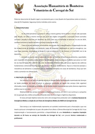 Associação Humanitária de Bombeiros
Voluntários de Carregal do Sal
	
  
Plano	
  de	
  Ação	
  e	
  Orçamento	
  de	
  Receita	
  e	
  Despesa	
  para	
  o	
  ano	
  de	
  2015	
  
	
  
Potenciar	
  decorrente	
  do	
  Quadro	
  Legal	
  o	
  recrutamento	
  para	
  o	
  novo	
  Quadro	
  de	
  Especialistas	
  onde	
  se	
  incluirá	
  a	
  
área	
  do	
  Pré	
  Hospitalar,	
  Segurança	
  Contra	
  Incêndios	
  entre	
  outros.	
  
	
  
3.	
  INFRAESTRUTURAS	
  
	
  
Se	
  em	
  2010	
  pensámos	
  o	
  projeto	
  em	
  2011	
  o	
  mesmo	
  ganhou	
  forma	
  tendo	
  o	
  mesmo	
  sido	
  aprovado	
  
pela	
  direção,	
  em	
  2012	
  o	
  mesmo	
  mereceu	
  por	
  parte	
  dos	
  órgãos	
  competentes	
  a	
  aprovação	
  foram	
  assinados	
  
contratos	
  ,lançado	
  o	
  concurso	
  em	
  dezembro	
  de	
  2013,	
  pelo	
  que	
  a	
  construção	
  irá	
  decorrer	
  no	
  ano	
  de	
  2014,	
  
contamos	
  terminar	
  o	
  mesmo	
  durante	
  o	
  primeiro	
  trimestre	
  de	
  2015.	
  
Trata-­‐se	
  de	
  uma	
  ampliação,	
  diretamente	
  relacionada	
  com	
  a	
  requalificação	
  e	
  reorganização	
  da	
  rede	
  
de	
  infraestruturas	
  de	
  proteção	
  civil	
  existente,	
  capaz	
  de	
  responder	
  cabalmente	
  ao	
  ciclo	
  da	
  emergência,	
  nas	
  
suas	
  fases	
  essenciais,	
  inserindo-­‐se	
  no	
  Grupo	
  B	
  a	
  que	
  se	
  refere	
  o	
  n.º	
  1	
  da	
  Portaria	
  n.º	
  1562/2007,	
  de	
  11	
  de	
  
dezembro.	
  
Constata-­‐se,	
  porém,	
  que	
  a	
  Associação	
  não	
  tem	
  ao	
  nível	
  das	
  infraestruturas	
  existentes,	
  capacidades	
  
para	
  responder	
  eficazmente	
  a	
  todas	
  as	
  fases	
  da	
  emergência,	
  dadas	
  as	
  exíguas	
  condições	
  que	
  possui	
  ao	
  nível	
  
do	
  seu	
  Quartel	
  Sede.	
  Para	
  além	
  de	
  não	
  estar	
  devidamente	
  dimensionado,	
  não	
  possui	
  algumas	
  das	
  valências	
  
fundamentais	
  à	
  dimensão	
  e	
  configuração	
  da	
  estrutura	
  do	
  corpo	
  de	
  bombeiros.	
  Veja-­‐se	
  a	
  título	
  de	
  exemplo	
  a	
  
inexistência	
  de	
  balneários	
  e	
  camaratas	
  para	
  os	
  elementos	
  femininos	
  do	
  corpo	
  de	
  bombeiros,	
  força	
  que	
  tem	
  
vindo	
  a	
  aumentar	
  nos	
  últimos	
  anos.	
  
	
  
4.	
  PRESTAÇÃO	
  DE	
  SERVIÇOS	
  
Vai	
  continuar	
  a	
  ser	
  feito	
  um	
  grande	
  esforço	
  no	
  sentido	
  duma	
  racionalização	
  maximizada	
  dos	
  Serviços	
  
de	
   Saúde	
   prestados,	
   de	
   modo	
   a	
   reduzir	
   os	
   prejuízos	
   resultantes	
   de	
   alguns	
   dos	
   serviços	
   (não	
   urgentes)	
  
efectuados,	
  tendo	
  em	
  atenção	
  as	
  condições	
  de	
  retribuição	
  destes	
  mesmos	
  serviços	
  pelos	
  diversos	
  organismos	
  
públicos	
  que	
  os	
  solicitam.	
  
Relativamente	
  aos	
  serviços	
  de	
  saúde	
  prestados	
  a	
  particulares,	
  em	
  2015	
  ir-­‐se-­‐á	
  continuar	
  a	
  campanha	
  
de	
  recuperação	
  dos	
  créditos	
  atrasados,	
  utilizando	
  todos	
  os	
  meios	
  legais	
  e	
  legítimos	
  disponíveis.	
  
O	
  nosso	
  principal	
  objetivo	
  nesta	
  área	
  será	
  o	
  de	
  conseguirmos	
  protocolar	
  com	
  o	
  Instituto	
  Nacional	
  de	
  
Emergência	
  Médica	
  a	
  criação	
  de	
  um	
  Posto	
  de	
  Emergência	
  Médica	
  do	
  INEM	
  em	
  Carregal	
  do	
  Sal.	
  	
  
	
  
Este	
  serviço	
  a	
  ser	
  implementado	
  representa	
  um	
  avultado	
  investimento	
  para	
  a	
  Associação	
  o	
  que	
  nos	
  
levará	
  a	
  procurar	
  convergências	
  ás	
  quais	
  não	
  poderá	
  ficar	
  alheia	
  a	
  Câmara	
  Municipal	
  de	
  Carregal	
  do	
  Sal.	
  A	
  sua	
  
implementação	
   e	
   funcionamento	
   permitirão	
   a	
   disponibilidade	
   de	
   uma	
   Ambulância	
   e	
   respetiva	
   tripulação	
  
durante	
   as	
   24	
   horas	
   ao	
   serviço	
   do	
   Concelho	
   de	
   Carregal	
   do	
   Sal,	
   com	
   pessoal	
   técnico	
   credenciado	
   e	
  
profissional.	
  
	
  
 