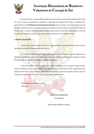 Associação Humanitária de Bombeiros
Voluntários de Carregal do Sal
	
  
Plano	
  de	
  Ação	
  e	
  Orçamento	
  de	
  Receita	
  e	
  Despesa	
  para	
  o	
  ano	
  de	
  2015	
  
	
  
Por	
  outro	
  lado	
  com	
  a	
  recente	
  deslocalização	
  de	
  massa	
  humana	
  para	
  Concelhos	
  vizinhos,	
  volta	
  a	
  estar	
  
em	
   cima	
   da	
   mesa	
   a	
   necessidade	
   de	
   sensibilizar	
   o	
   Município	
   de	
   Carregal	
   do	
   Sal	
   sobre	
   a	
   importância	
   de	
  
constituição	
  de	
  uma	
  EIP	
  (Equipas	
  de	
  Intervenção	
  Permanente),	
  para	
  dar	
  Corpo	
  a	
  necessidade	
  cada	
  vez	
  maior	
  
de	
  poder	
  responder	
  de	
  forma	
  pronta	
  ás	
  crescentes	
  solicitações	
  do	
  tecido	
  empresarial	
  local	
  e	
  dos	
  fatores	
  de	
  
Proteção	
   Civil,	
   no	
   âmbito	
   Municipal,	
   podendo	
   destes	
   grupos	
   extrair-­‐se	
   elevadas	
   rentabilidades	
   na	
   área	
   da	
  
sensibilização,	
  prevenção	
  e	
  Socorro,	
  sobretudo	
  durante	
  os	
  horários	
  entre	
  as	
  8H00	
  e	
  as	
  17H00.	
  
	
  
5.	
  SÓCIOS	
  E	
  DIVULGAÇÃO	
  
	
  
Durante	
  2015	
  será	
  necessário	
  efetuar	
  uma	
  reorganização	
  dos	
  nossos	
  ficheiros	
  de	
  Sócios	
  á	
  qual	
  se	
  
seguirá	
  uma	
  campanha	
  de	
  Angariação	
  de	
  Novos	
  Sócios.	
  
	
  
Em	
   termos	
   de	
   divulgação	
   dos	
   nossos	
   eventos	
   temos	
   previsto	
   realizar	
   o	
   seguinte	
   programa	
   que	
  
designámos	
  de	
  ANEXO	
  1,	
  este	
  irá	
  ser	
  divulgado	
  no	
  nosso	
  Site,	
  conforme	
  agendamento	
  fixo	
  de	
  datas	
  e	
  através	
  
de	
  publicitações	
  que	
  vão	
  ser	
  distribuídas	
  na	
  nossa	
  área	
  de	
  atuação.	
  
	
  
Caros	
   Associados,	
   é	
   nossa	
   convicção,	
   em	
   estreita	
   colaboração	
   com	
   os	
   restantes	
   Órgãos	
   Sociais,	
  
Corpo	
  de	
  Bombeiros,	
  Sócios,	
  Comunidade,	
  e	
  todas	
  as	
  instituições	
  em	
  Geral	
  que	
  nos	
  têm	
  apoiado	
  pelas	
  mais	
  
diversas	
  formas	
  levar	
  a	
  cabo	
  a	
  realização	
  deste	
  plano	
  de	
  atividades,	
  o	
  qual	
  fica	
  no	
  entanto,	
  aberto	
  a	
  todos	
  os	
  
contributos	
  e	
  sugestões	
  por	
  parte	
  de	
  V	
  .Exas.,	
  as	
  quais	
  desde	
  já	
  agradecemos.	
  
	
  
	
  
Bem-­‐Haja	
  por	
  nos	
  ajudarem	
  a	
  ajudar.	
  
A	
  Direção.	
  
	
  
	
  
A	
  BEM	
  DA	
  HUMANIDADE	
  
O	
  Presidente	
  
	
  
José	
  Ernesto	
  de	
  Moura	
  e	
  Sousa
	
  
	
   	
  
	
   	
  
	
  
 