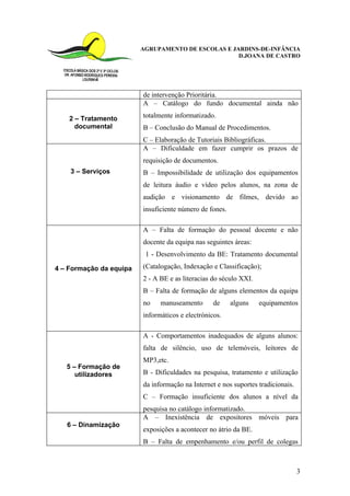 AGRUPAMENTO DE ESCOLAS E JARDINS-DE-INFÂNCIA
                                                    D.JOANA DE CASTRO




                         de intervenção Prioritária.
                         A – Catálogo do fundo documental ainda não

    2 – Tratamento       totalmente informatizado.
      documental         B – Conclusão do Manual de Procedimentos.
                         C – Elaboração de Tutoriais Bibliográficas.
                         A – Dificuldade em fazer cumprir os prazos de
                         requisição de documentos.
    3 – Serviços         B – Impossibilidade de utilização dos equipamentos
                         de leitura áudio e vídeo pelos alunos, na zona de
                         audição e visionamento de filmes, devido ao
                         insuficiente número de fones.

                         A – Falta de formação do pessoal docente e não
                         docente da equipa nas seguintes áreas:
                          1 - Desenvolvimento da BE: Tratamento documental

4 – Formação da equipa   (Catalogação, Indexação e Classificação);
                         2 - A BE e as literacias do século XXI.
                         B – Falta de formação de alguns elementos da equipa
                         no    manuseamento       de     alguns    equipamentos
                         informáticos e electrónicos.

                         A - Comportamentos inadequados de alguns alunos:
                         falta de silêncio, uso de telemóveis, leitores de
                         MP3,etc.
   5 – Formação de
      utilizadores       B - Dificuldades na pesquisa, tratamento e utilização
                         da informação na Internet e nos suportes tradicionais.
                         C – Formação insuficiente dos alunos a nível da
                         pesquisa no catálogo informatizado.
                         A – Inexistência de expositores móveis para
   6 – Dinamização
                         exposições a acontecer no átrio da BE.
                         B – Falta de empenhamento e/ou perfil de colegas



                                                                                  3
 