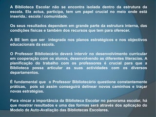 A Biblioteca Escolar não se encontra isolada dentro da estrutura da
escola. Ela actua, participa, tem um papel crucial no meio onde está
inserida.: escola / comunidade.

Os seus resultados dependem em grande parte da estrutura interna, das
condições físicas e também dos recursos que tem para oferecer.

A BE tem que ser integrada nos planos estratégicos e nos objectivos
educacionais da escola.

O Professor Bibliotecário deverá intervir no desenvolvimento curricular
em cooperação com os alunos, desenvolvendo as diferentes literacias. A
planificação do trabalho com os professores é crucial para que a
Biblioteca possa articular as suas actividades com os diversos
departamentos.

É fundamental que o Professor Bibliotecário questione constantemente
práticas, pois só assim conseguirá delinear novos caminhos e traçar
novas estratégias.

Para vincar a importância da Biblioteca Escolar no panorama escolar, há
que mostrar resultados e uma das formas será através dos aplicação do
Modelo de Auto-Avaliação das Bibliotecas Escolares.
 