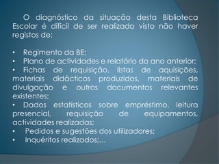 O diagnóstico da situação desta Biblioteca
Escolar é difícil de ser realizado visto não haver
registos de:

• Regimento da BE;
• Plano de actividades e relatório do ano anterior;
• Fichas de requisição, listas de aquisições,
materiais didácticos produzidos, materiais de
divulgação e outros documentos relevantes
existentes;
• Dados estatísticos sobre empréstimo, leitura
presencial,    requisição    de     equipamentos,
actividades realizadas;
• Pedidos e sugestões dos utilizadores;
• Inquéritos realizados;…
 