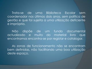 Trata-se de uma Biblioteca Escolar sem
coordenador nos últimos dois anos, sem política de
gestão e que foi sujeita a uma utilização deficiente
e imprópria.

  Não dispõe de um fundo documental
actualizado e muito do material livro que
encontramos encontra-se por registar e catalogar.

  As zonas de funcionamento não se encontram
bem definidas, não facilitando uma boa utilização
deste espaço.
 
