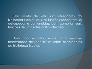 Pelo ponto de vista dos utilizadores da
Biblioteca Escolar, as suas funções encontram-se
deturpadas e confundidas, bem como as reais
funções de um Professor Bibliotecário.


  Dado ao exposto, existe uma enorme
necessidade de redefinir as linhas orientadoras
da Biblioteca Escolar.
 