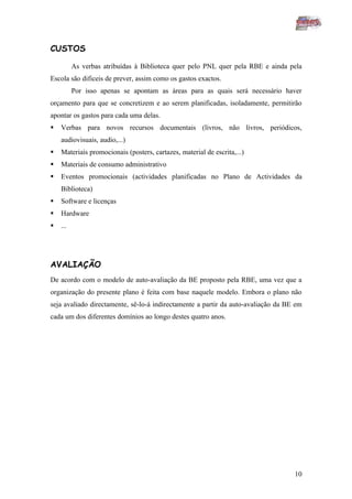 CUSTOS

          As verbas atribuídas à Biblioteca quer pelo PNL quer pela RBE e ainda pela
Escola são dificeis de prever, assim como os gastos exactos.
          Por isso apenas se apontam as áreas para as quais será necessário haver
orçamento para que se concretizem e ao serem planificadas, isoladamente, permitirão
apontar os gastos para cada uma delas.
   Verbas para novos recursos documentais (livros, não livros, periódicos,
    audiovisuais, audio,...)
   Materiais promocionais (posters, cartazes, material de escrita,...)
   Materiais de consumo administrativo
   Eventos promocionais (actividades planificadas no Plano de Actividades da
    Biblioteca)
   Software e licenças
   Hardware
   ...




AVALIAÇÃO
De acordo com o modelo de auto-avaliação da BE proposto pela RBE, uma vez que a
organização do presente plano é feita com base naquele modelo. Embora o plano não
seja avaliado directamente, sê-lo-á indirectamente a partir da auto-avaliação da BE em
cada um dos diferentes domínios ao longo destes quatro anos.




                                                                                   10
 