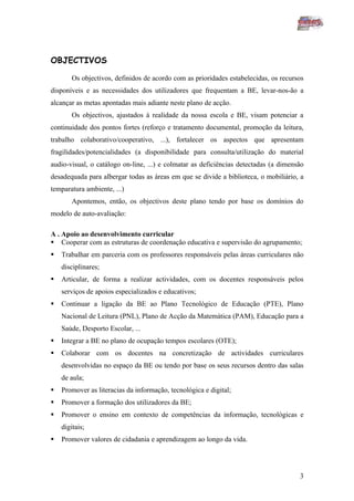 OBJECTIVOS

        Os objectivos, definidos de acordo com as prioridades estabelecidas, os recursos
disponíveis e as necessidades dos utilizadores que frequentam a BE, levar-nos-ão a
alcançar as metas apontadas mais adiante neste plano de acção.
        Os objectivos, ajustados à realidade da nossa escola e BE, visam potenciar a
continuidade dos pontos fortes (reforço e tratamento documental, promoção da leitura,
trabalho colaborativo/cooperativo, ...), fortalecer os aspectos que apresentam
fragilidades/potencialidades (a disponibilidade para consulta/utilização do material
audio-visual, o catálogo on-line, ...) e colmatar as deficiências detectadas (a dimensão
desadequada para albergar todas as áreas em que se divide a biblioteca, o mobiliário, a
temparatura ambiente, ...)
        Apontemos, então, os objectivos deste plano tendo por base os domínios do
modelo de auto-avaliação:

A . Apoio ao desenvolvimento curricular
 Cooperar com as estruturas de coordenação educativa e supervisão do agrupamento;
   Trabalhar em parceria com os professores responsáveis pelas áreas curriculares não
    disciplinares;
   Articular, de forma a realizar actividades, com os docentes responsáveis pelos
    serviços de apoios especializados e educativos;
   Continuar a ligação da BE ao Plano Tecnológico de Educação (PTE), Plano
    Nacional de Leitura (PNL), Plano de Acção da Matemática (PAM), Educação para a
    Saúde, Desporto Escolar, ...
   Integrar a BE no plano de ocupação tempos escolares (OTE);
   Colaborar com os docentes na concretização de actividades curriculares
    desenvolvidas no espaço da BE ou tendo por base os seus recursos dentro das salas
    de aula;
   Promover as literacias da informação, tecnológica e digital;
   Promover a formação dos utilizadores da BE;
   Promover o ensino em contexto de competências da informação, tecnológicas e
    digitais;
   Promover valores de cidadania e aprendizagem ao longo da vida.




                                                                                      3
 