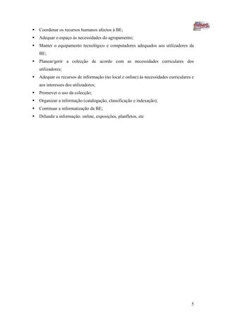    Coordenar os recursos humanos afectos à BE;
   Adequar o espaço às necessidades do agrupamento;
   Manter o equipamento tecnológico e computadores adequados aos utilizadores da
    BE;
   Planear/gerir a colecção de acordo com as necessidades curriculares dos
    utilizadores;
   Adequar os recursos de informação (no local e online) às necessidades curriculares e
    aos interesses dos utilizadores;
   Promover o uso da colecção;
   Organizar a informação (catalogação, classificação e indexação);
   Continuar a informatização da BE;
   Difundir a informação: online, exposições, planfletos, etc




                                                                                      5
 