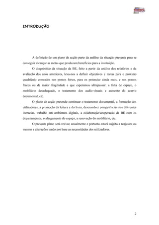INTRODUÇÃO




       A definição de um plano de acção parte da análise da situação presente para se
conseguir alcançar as metas que produzam benefícios para a instituição.
       O diagnóstico da situação da BE, feito a partir da análise dos relatórios e da
avaliação dos anos anteriores, leva-nos a definir objectivos e metas para o próximo
quadriénio centrados nos pontos fortes, para os potenciar ainda mais, e nos pontos
fracos ou de maior fragilidade e que esperamos ultrapassar: a falta de espaço, o
mobiliário desadequado, o tratamento dos audio-visuais e aumento do acervo
documental, etc.
       O plano de acção pretende continuar o tratamento documental, a formação dos
utilizadores, a promoção da leitura e do livro, desenvolver competências nas diferentes
literacias, trabalho em ambientes digitais, a colaboração/cooperação da BE com os
departamentos, o alargamento do espaço, a renovação do mobiliário, etc.
       O presente plano será revisto anualmente e portanto estará sujeito a reajustes ou
mesmo a alterações tendo por base as necessidades dos utilizadores.




                                                                                      2
 