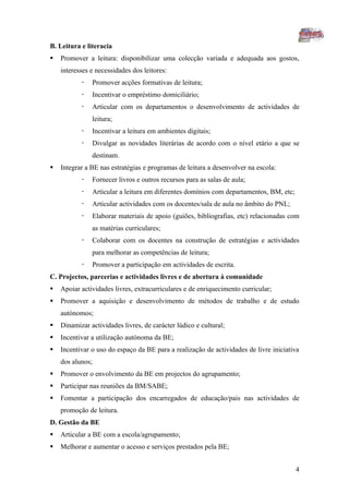 B. Leitura e literacia
   Promover a leitura: disponibilizar uma colecção variada e adequada aos gostos,
    interesses e necessidades dos leitores:
              Promover acções formativas de leitura;
              Incentivar o empréstimo domiciliário;
              Articular com os departamentos o desenvolvimento de actividades de
               leitura;
              Incentivar a leitura em ambientes digitais;
              Divulgar as novidades literárias de acordo com o nível etário a que se
               destinam.
   Integrar a BE nas estratégias e programas de leitura a desenvolver na escola:
              Fornecer livros e outros recursos para as salas de aula;
              Articular a leitura em diferentes domínios com departamentos, BM, etc;
              Articular actividades com os docentes/sala de aula no âmbito do PNL;
              Elaborar materiais de apoio (guiões, bibliografias, etc) relacionadas com
               as matérias curriculares;
              Colaborar com os docentes na construção de estratégias e actividades
               para melhorar as competências de leitura;
              Promover a participação em actividades de escrita.
C. Projectos, parcerias e actividades livres e de abertura à comunidade
   Apoiar actividades livres, extracurriculares e de enriquecimento curricular;
   Promover a aquisição e desenvolvimento de métodos de trabalho e de estudo
    autónomos;
   Dinamizar actividades livres, de carácter lúdico e cultural;
   Incentivar a utilização autónoma da BE;
   Incentivar o uso do espaço da BE para a realização de actividades de livre iniciativa
    dos alunos;
   Promover o envolvimento da BE em projectos do agrupamento;
   Participar nas reuniões da BM/SABE;
   Fomentar a participação dos encarregados de educação/pais nas actividades de
    promoção de leitura.
D. Gestão da BE
   Articular a BE com a escola/agrupamento;
   Melhorar e aumentar o acesso e serviços prestados pela BE;


                                                                                        4
 