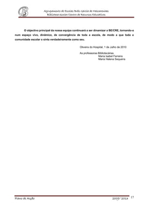 Agrupamento de Escolas Brás Garcia de Mascarenhas
Biblioteca escolar/Centro de Recursos Educativos
Plano de Acção 2009/ 2013 17
O objectivo principal da nossa equipa continuará a ser dinamizar a BE/CRE, tornando-a
num espaço vivo, dinâmico, de convergência de toda a escola, de modo a que toda a
comunidade escolar o sinta verdadeiramente como seu.
Oliveira do Hospital, 1 de Julho de 2010
As professoras Bibliotecárias
Maria Isabel Ferreira
Maria Helena Sequeira
 