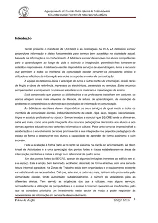 Agrupamento de Escolas Brás Garcia de Mascarenhas
Biblioteca escolar/Centro de Recursos Educativos
Plano de Acção 2009/ 2013 1
Introdução
Tendo presente o manifesto da UNESCO e as orientações da IFLA «A biblioteca escolar
proporciona informação e ideias fundamentais para sermos bem sucedidos na sociedade actual,
baseada na informação e no conhecimento. A biblioteca escolar desenvolve nos alunos competências
para a aprendizagem ao longo da vida e estimula a imaginação, permitindo-lhes tornarem-se
cidadãos responsáveis. A biblioteca escolar disponibiliza serviços de aprendizagem, livros e recursos
que permitem a todos os membros da comunidade escolar tornarem-se pensadores críticos e
utilizadores efectivos da informação em todos os suportes e meios de comunicação.
A equipa da biblioteca apoia a utilização de livros e outras fontes de informação, desde obras
de ficção a obras de referência, impressas ou electrónicas, presenciais ou remotas. Estes recursos
complementam e enriquecem os manuais escolares e os materiais e metodologias de ensino.
Está comprovado que quando os bibliotecários e os professores trabalham em conjunto, os
alunos atingem níveis mais elevados de literacia, de leitura, de aprendizagem, de resolução de
problemas e competências no domínio das tecnologias de informação e comunicação.
As bibliotecas escolares devem disponibilizar os seus serviços de igual modo a todos os
membros da comunidade escolar, independentemente da idade, raça, sexo, religião, nacionalidade,
língua e estatuto profissional ou social.» Somos levados a concluir que BE/CRE tende a afirmar-se,
cada vez mais, como uma parte integrante dos recursos pedagógicos oferecidos aos alunos e aos
demais agentes educativos nas vertentes informativa e cultural. Para tanto torna-se imprescindível a
colaboração e o envolvimento de todos promovendo a sua integração nos projectos pedagógicos da
escola de forma a desenvolver nos alunos a capacidade de aprender de forma autónoma e com
sucesso.
Feita a avaliação à forma como a BE/CRE se assumiu na escola no ano transacto, ao plano
Anual de Actividades e a uma apreciação dos pontos fortes e fracos estabeleceram-se áreas de
intervenção prioritárias e metas a atingir num referencial de quatro anos.
Um dos pontos fortes da BE/CRE, apesar de algumas limitações inerentes ao edifício em si,
é o espaço. Este é amplo, bem iluminado, acolhedor, decorado de forma atractiva, com uma zona de
leitura informal agradável. As Zonas de Trabalho estão bem organizadas e o equipamento existente
vai satisfazendo as necessidades. Daí que, este ano, e cada vez mais, tenham sido procurados pela
comunidade escolar, tendo aumentado, substancialmente, o número de utilizadores para as
diferentes ofertas. Tem servido as exigências dos que a utilizam, mas alguns serviços,
nomeadamente a utilização de computadores e o acesso à Internet revelaram-se insuficientes, pelo
que se considera prioritário um investimento neste sector de modo a poder responder às
necessidades de informação em constante desenvolvimento.
 