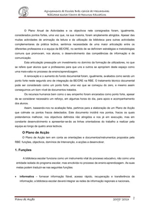 Agrupamento de Escolas Brás Garcia de Mascarenhas
Biblioteca escolar/Centro de Recursos Educativos
Plano de Acção 2009/ 2013 2
O Plano Anual de Actividades e os objectivos nele consignados foram, igualmente,
considerados pontos fortes, uma vez que, na sua maioria, foram amplamente atingidos. Apesar das
muitas actividades de animação da leitura e da utilização da biblioteca para outras actividades
complementares da prática lectiva, sentimos necessidade de uma maior articulação entre os
diferentes professores e a equipa da BE/CRE, no sentido de se definirem estratégias e metodologias
comuns que promovam, nos alunos, o desenvolvimento das competências de informação e de
comunicação.
Esta articulação pressupõe um investimento no domínio da formação de utilizadores, no que
se refere quer alunos quer a professores para que uns e outros se apropriem deste espaço como
uma mais-valia no processo de ensino/aprendizagem.
A renovação e o aumento do fundo documental foram, igualmente, avaliados como sendo um
ponto forte neste segundo ano de integração da BE/CRE na RBE. O tratamento técnico documental
pode ser considerado como um ponto forte, uma vez que se começou do zero, e mesmo assim
conseguimos um bom nível de documentos tratados.
Os recursos humanos bem como o seu empenho foram encarados como ponto forte, apesar
de se considerar necessário um reforço, em algumas horas do dia, para apoio e acompanhamento
dos alunos.
Assim, baseando-nos na avaliação feita, partimos para a elaboração de um Plano de Acção
que colmate os pontos fracos detectados. Este documento incidirá nos pontos, fracos os quais
pretendemos melhorar, nos objectivos definidos não atingidos e nos já em execução, mas em
constante desenvolvimento e apresentar-se-ão as linhas orientadoras do trabalho a realizar pela
equipa ao longo de quatro anos lectivos.
O Plano de Acção
O Plano de Acção tem em conta as orientações e documentos/instrumentos propostos pela
RBE: funções, objectivos, domínios de Intervenção, e acções a desenvolver.
1. Funções
A biblioteca escolar funciona como um instrumento vital do processo educativo, não como uma
entidade isolada do programa escolar, mas envolvida no processo de ensino-aprendizagem. As suas
metas podem traduzir-se nas seguintes funções:
 informativa – fornecer informação fiável, acesso rápido, recuperação e transferência de
informação; a biblioteca escolar deverá integrar as redes de informação regionais e nacionais.
 